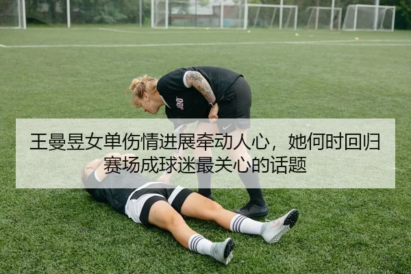 王曼昱女单伤情进展牵动人心，她何时回归赛场成球迷最关心的话题